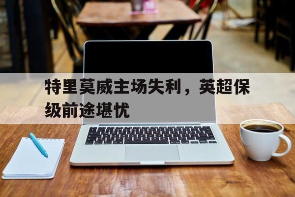 关于特里莫威主场失利,英超保级前途堪忧的信息