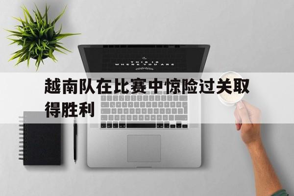越南队在比赛中惊险过关取得胜利