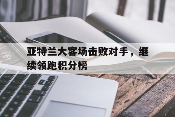 亚特兰大客场击败对手，继续领跑积分榜的简单介绍