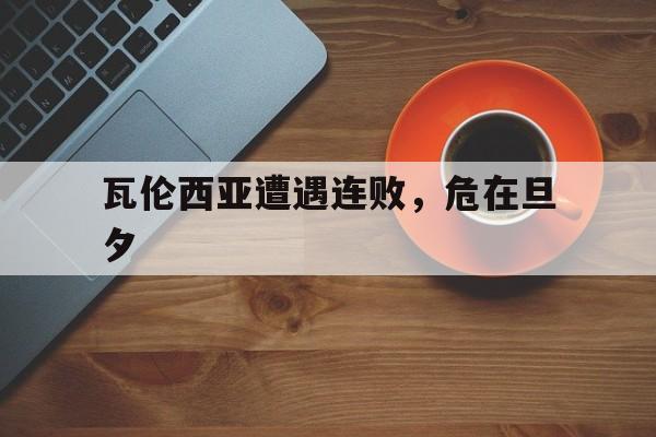 关于瓦伦西亚遭遇连败，危在旦夕的信息