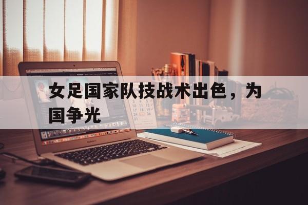 关于女足国家队技战术出色，为国争光的信息