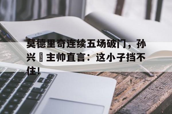 莫德里奇连续五场破门，孙兴慜主帅直言：这小子挡不住！体彩足彩5场3关中4关怎么计算