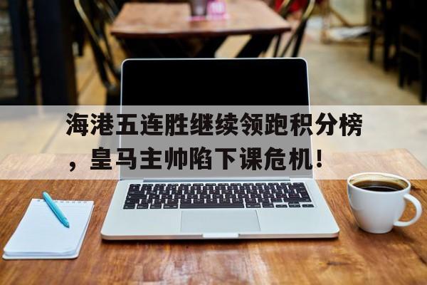 海港五连胜继续领跑积分榜，皇马主帅陷下课危机！